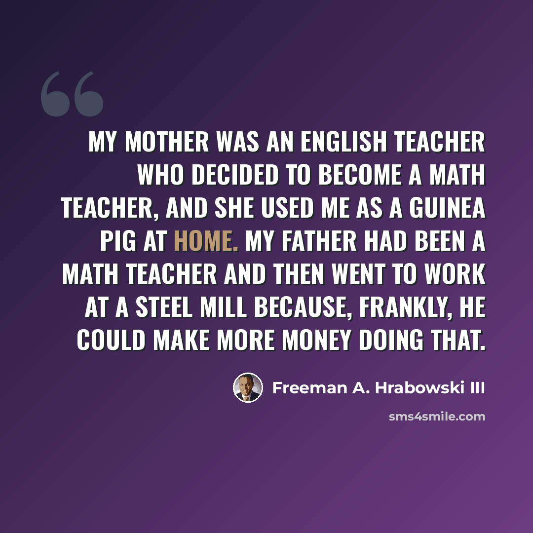 “My mother was an English teacher who decided to become a math teacher, and she used me as a guinea pig at home. My father had been a math teacher and then went to work at a steel mill because, frankly, he could make more money doing that.” quote by Freeman A. Hrabowski III
