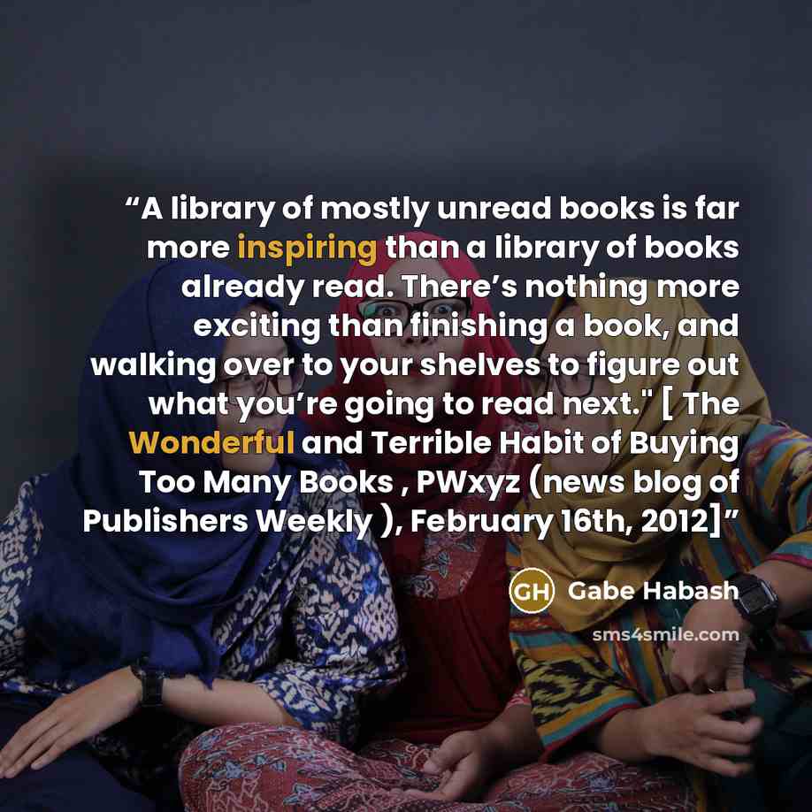 “A library of mostly unread books is far more inspiring than a library of books already read. There’s nothing more exciting than finishing a book, and walking over to your shelves to figure out what you’re going to read next." [ The Wonderful and Terrible Habit of Buying Too Many Books , PWxyz…” quote by Gabe Habash