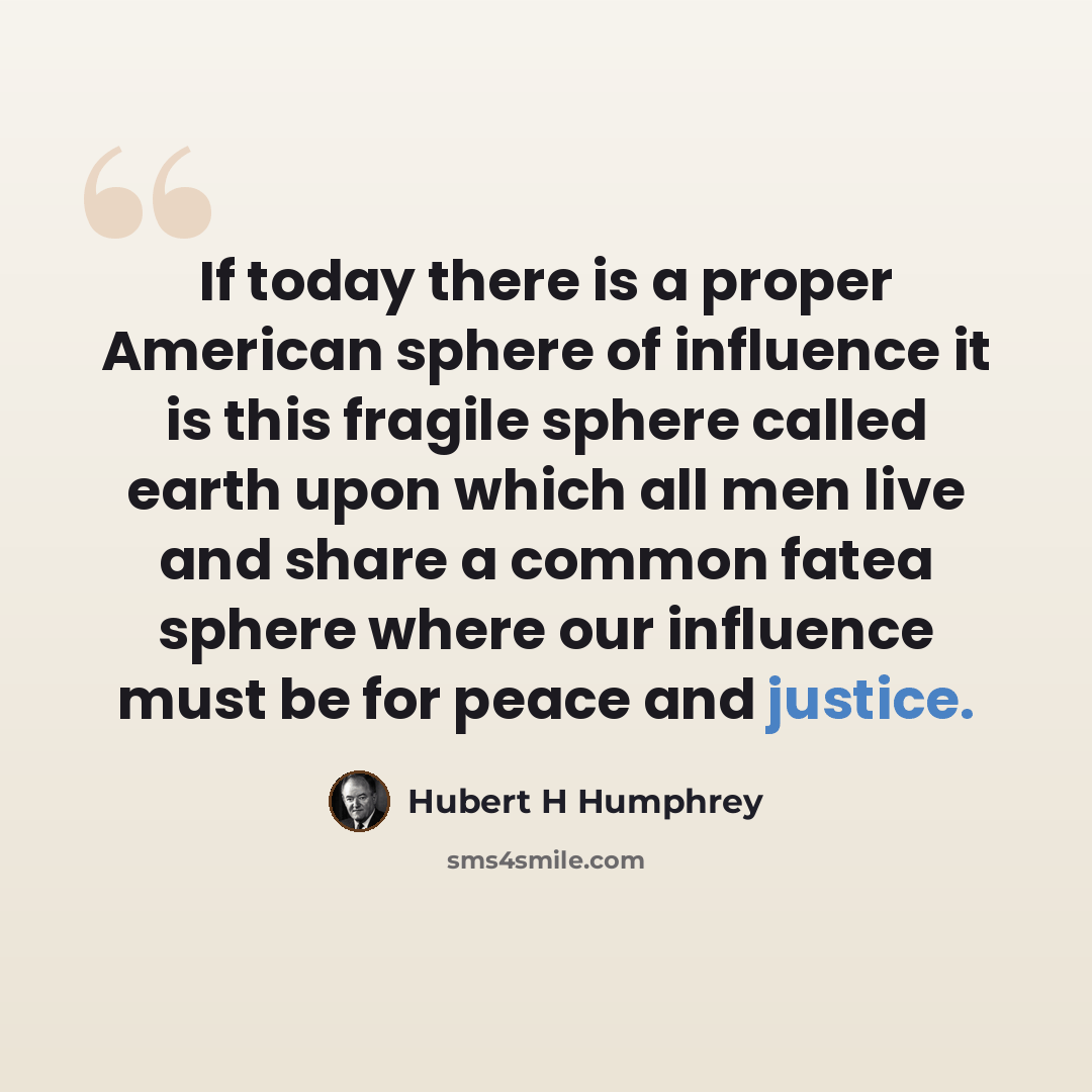 “If today there is a proper American sphere of influence it is this fragile sphere called earth upon which all men live and share a common fatea sphere where our influence must be for peace and justice.” quote by Hubert H Humphrey