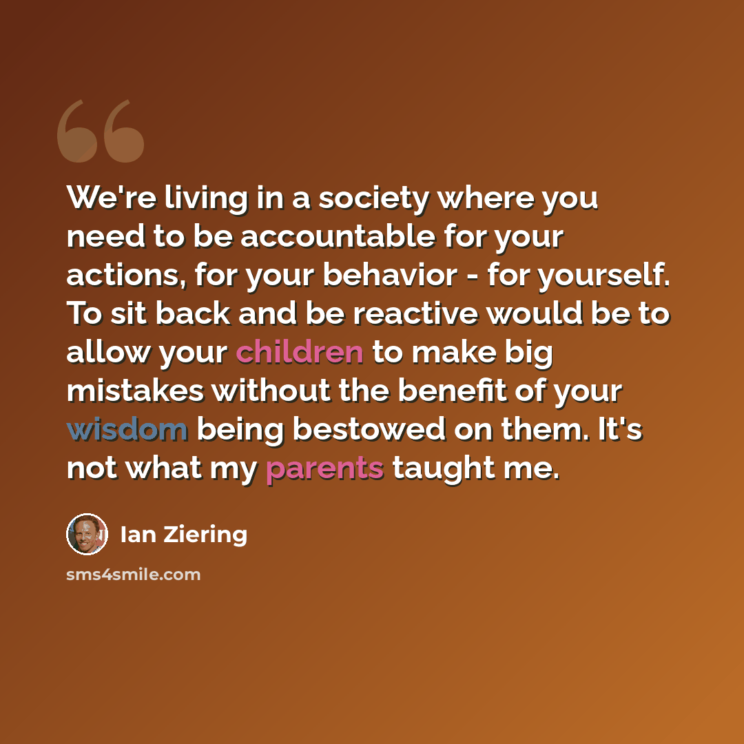 “We're living in a society where you need to be accountable for your actions, for your behavior - for yourself. To sit back and be reactive would be to allow your children to make big mistakes without the benefit of your wisdom being bestowed on them. It's not what my parents taught me.” quote by Ian Ziering