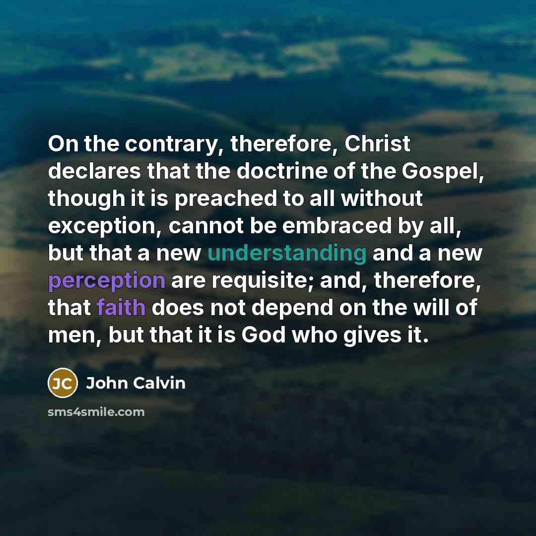 “On the contrary, therefore, Christ declares that the doctrine of the Gospel, though it is preached to all without exception, cannot be embraced by all, but that a new understanding and a new perception are requisite; and, therefore, that faith does not depend on the will of men, but that it is God…” quote by John Calvin