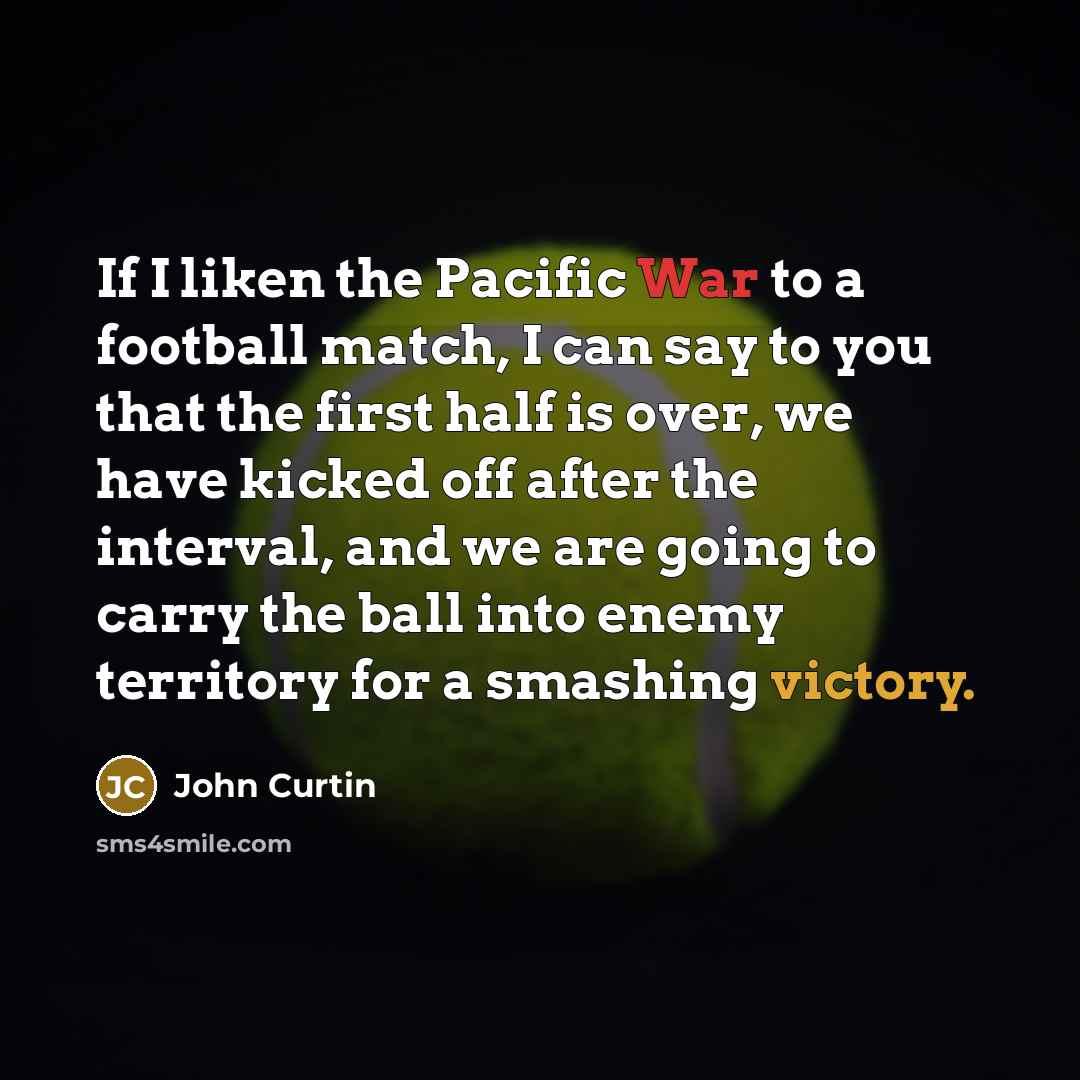“If I liken the Pacific War to a football match, I can say to you that the first half is over, we have kicked off after the interval, and we are going to carry the ball into enemy territory for a smashing victory.” quote by John Curtin
