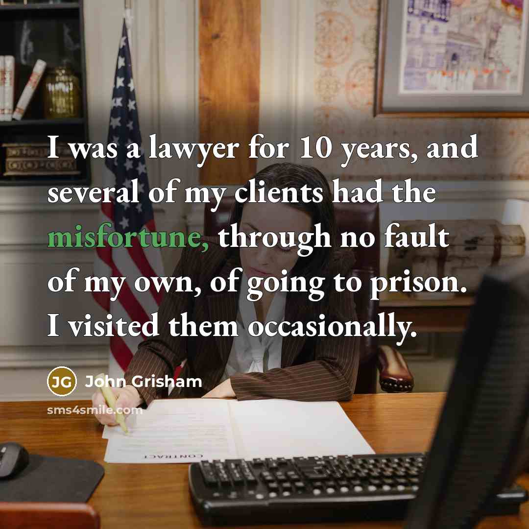 “I was a lawyer for 10 years, and several of my clients had the misfortune, through no fault of my own, of going to prison. I visited them occasionally.” quote by John Grisham