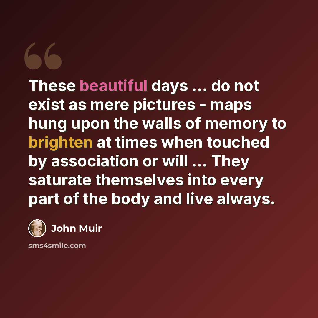 “These beautiful days ... do not exist as mere pictures - maps hung upon the walls of memory to brighten at times when touched by association or will ... They saturate themselves into every part of the body and live always.” quote by John Muir