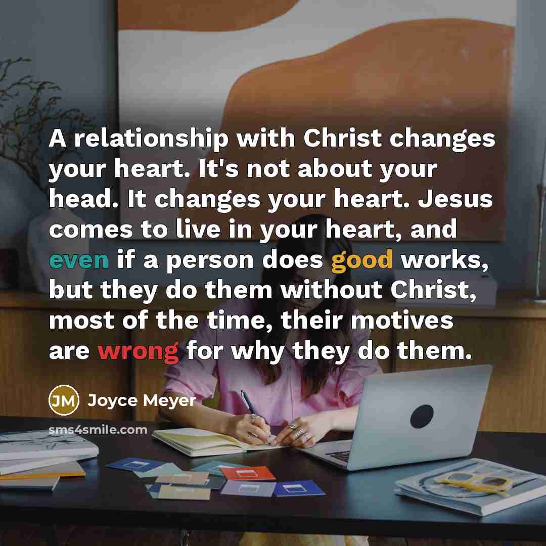 “A relationship with Christ changes your heart. It's not about your head. It changes your heart. Jesus comes to live in your heart, and even if a person does good works, but they do them without Christ, most of the time, their motives are wrong for why they do them.” quote by Joyce Meyer