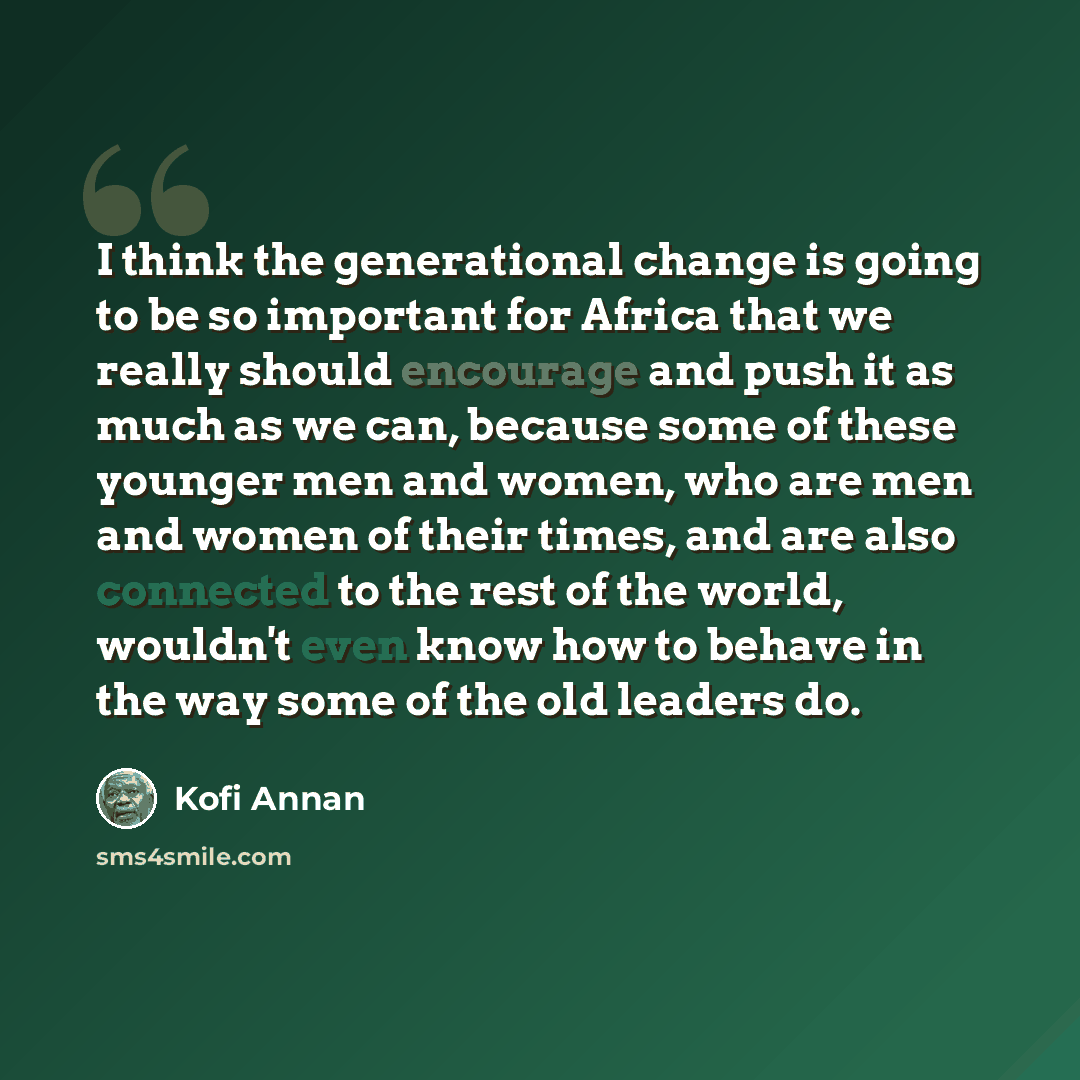 “I think the generational change is going to be so important for Africa that we really should encourage and push it as much as we can, because some of these younger men and women, who are men and women of their times, and are also connected to the rest of the world, wouldn't even know how to behave…” quote by Kofi Annan