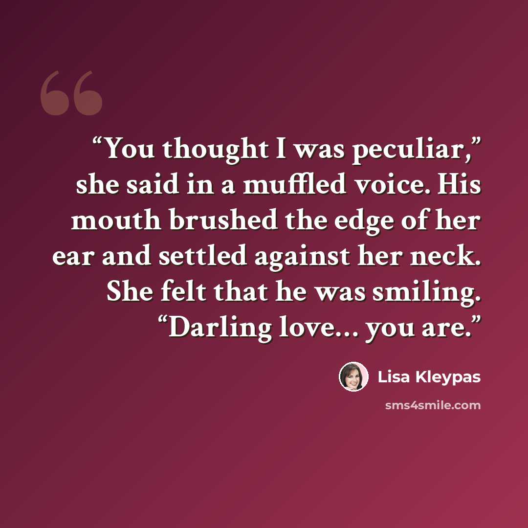 “You thought I was peculiar,” she said in a muffled voice. His mouth brushed the edge of her ear and settled against her neck. She felt that he was smiling. “Darling love… you are.” quote by Lisa Kleypas