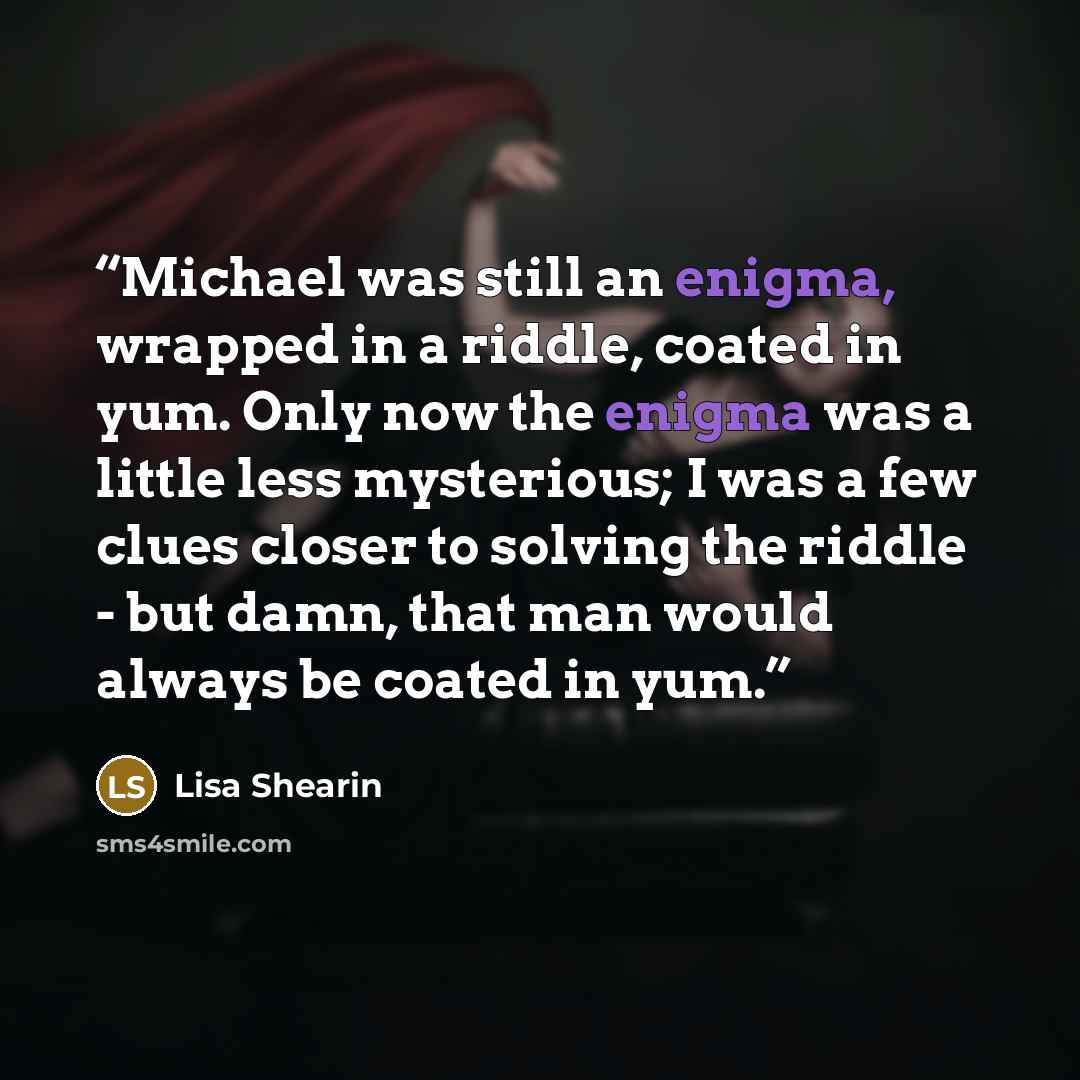 “Michael was still an enigma, wrapped in a riddle, coated in yum. Only now the enigma was a little less mysterious; I was a few clues closer to solving the riddle - but damn, that man would always be coated in yum.” quote by Lisa Shearin