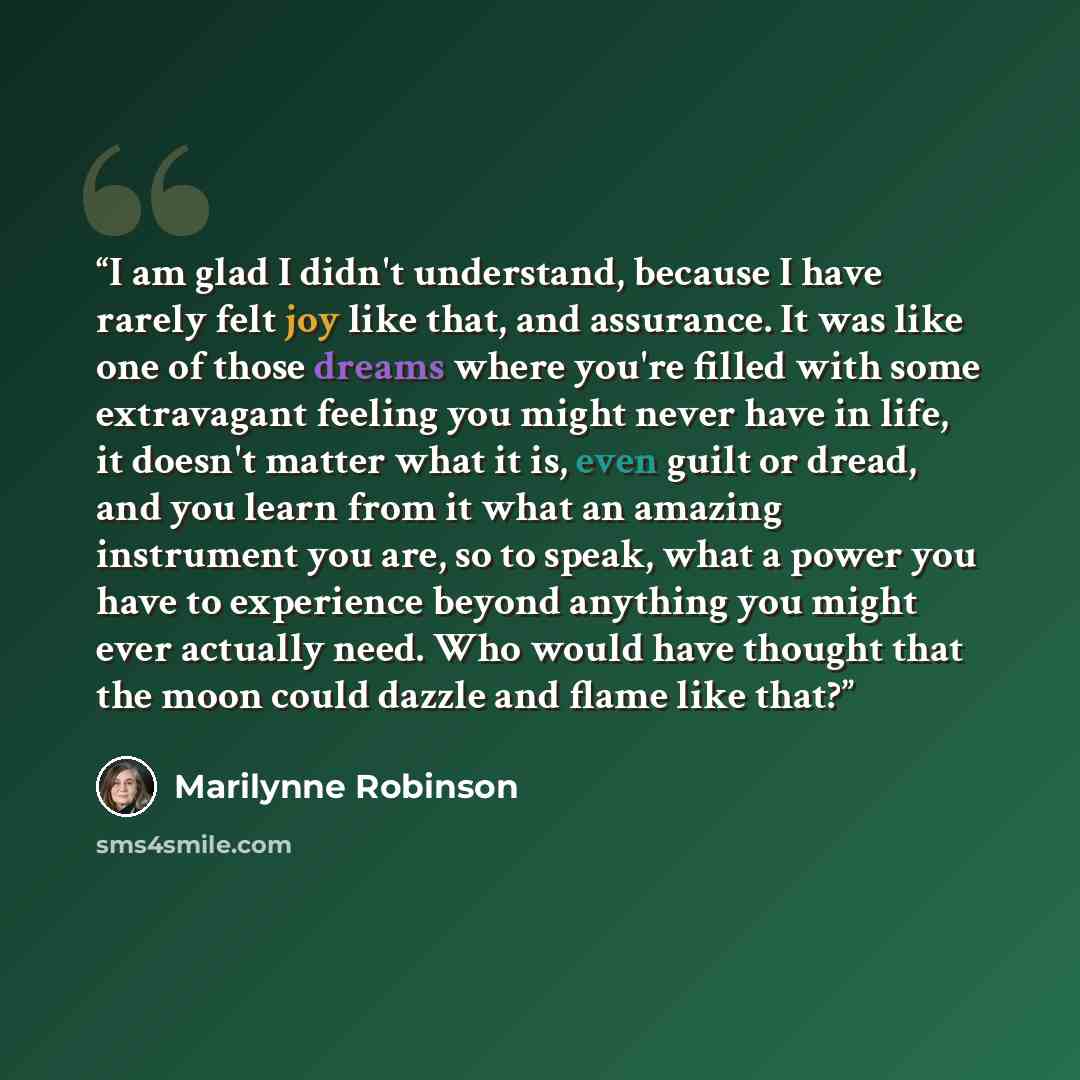 “I am glad I didn't understand, because I have rarely felt joy like that, and assurance. It was like one of those dreams where you're filled with some extravagant feeling you might never have in life, it doesn't matter what it is, even guilt or dread, and you learn from it what an amazing…” quote by Marilynne Robinson