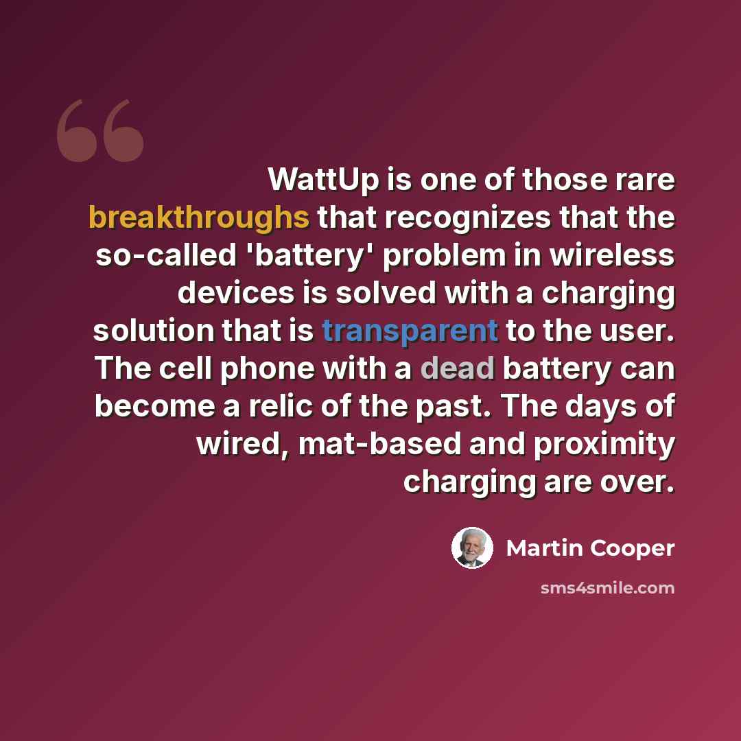 “WattUp is one of those rare breakthroughs that recognizes that the so-called 'battery' problem in wireless devices is solved with a charging solution that is transparent to the user. The cell phone with a dead battery can become a relic of the past. The days of wired, mat-based and proximity…” quote by Martin Cooper