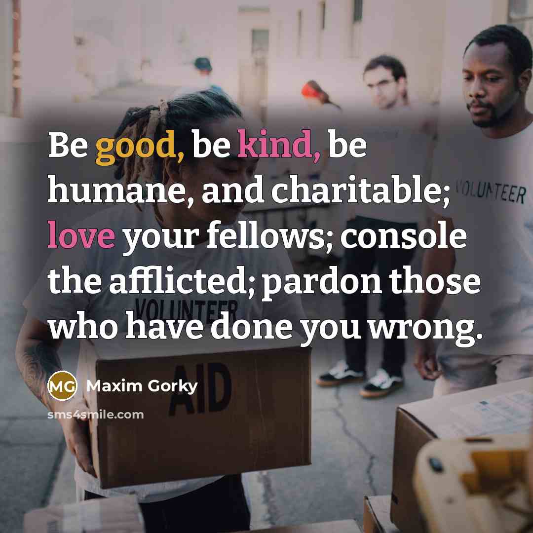 “Be good, be kind, be humane, and charitable; love your fellows; console the afflicted; pardon those who have done you wrong.” quote by Maxim Gorky