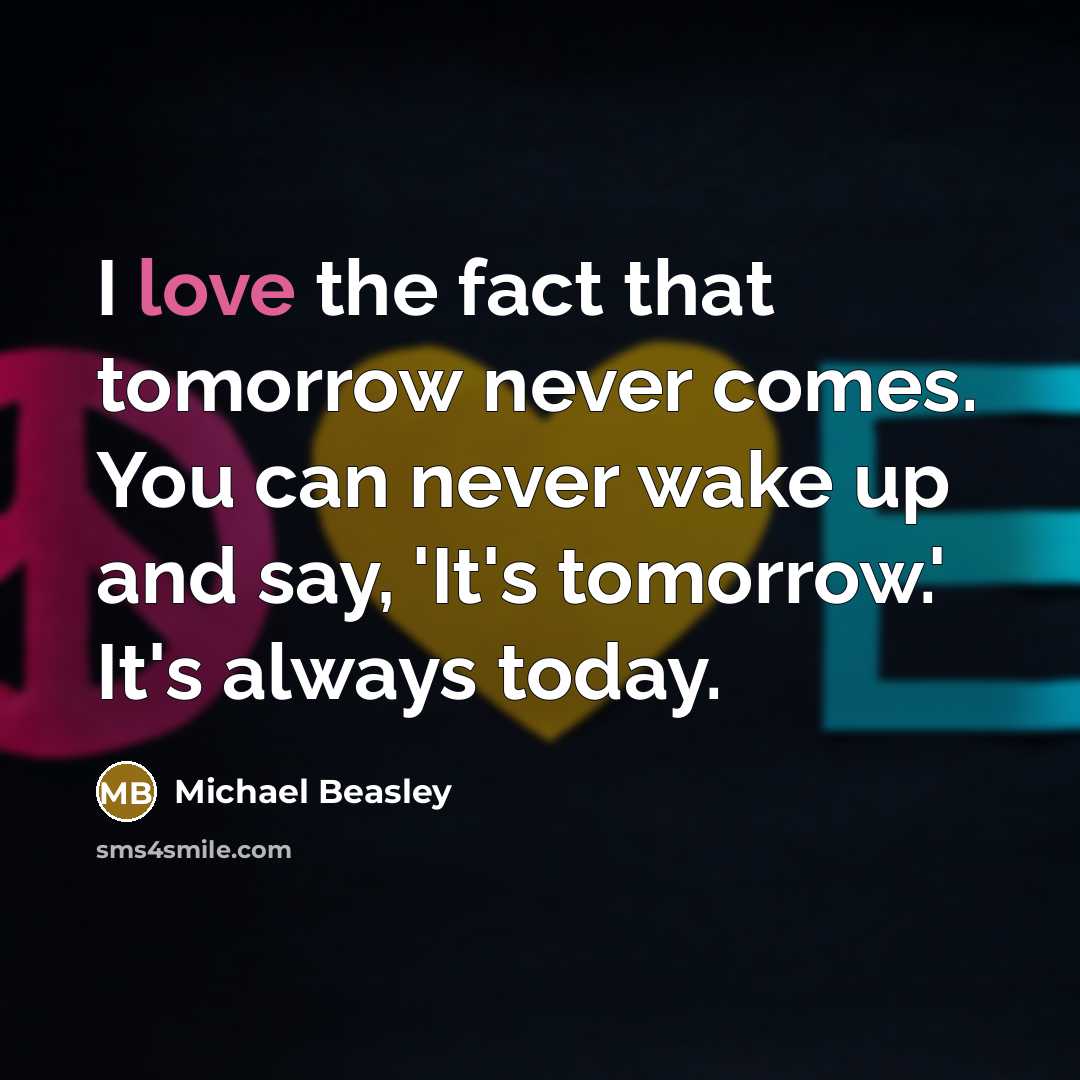 “I love the fact that tomorrow never comes. You can never wake up and say, 'It's tomorrow.' It's always today.” quote by Michael Beasley