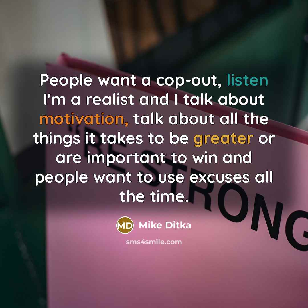 “People want a cop-out, listen I'm a realist and I talk about motivation, talk about all the things it takes to be greater or are important to win and people want to use excuses all the time.” quote by Mike Ditka