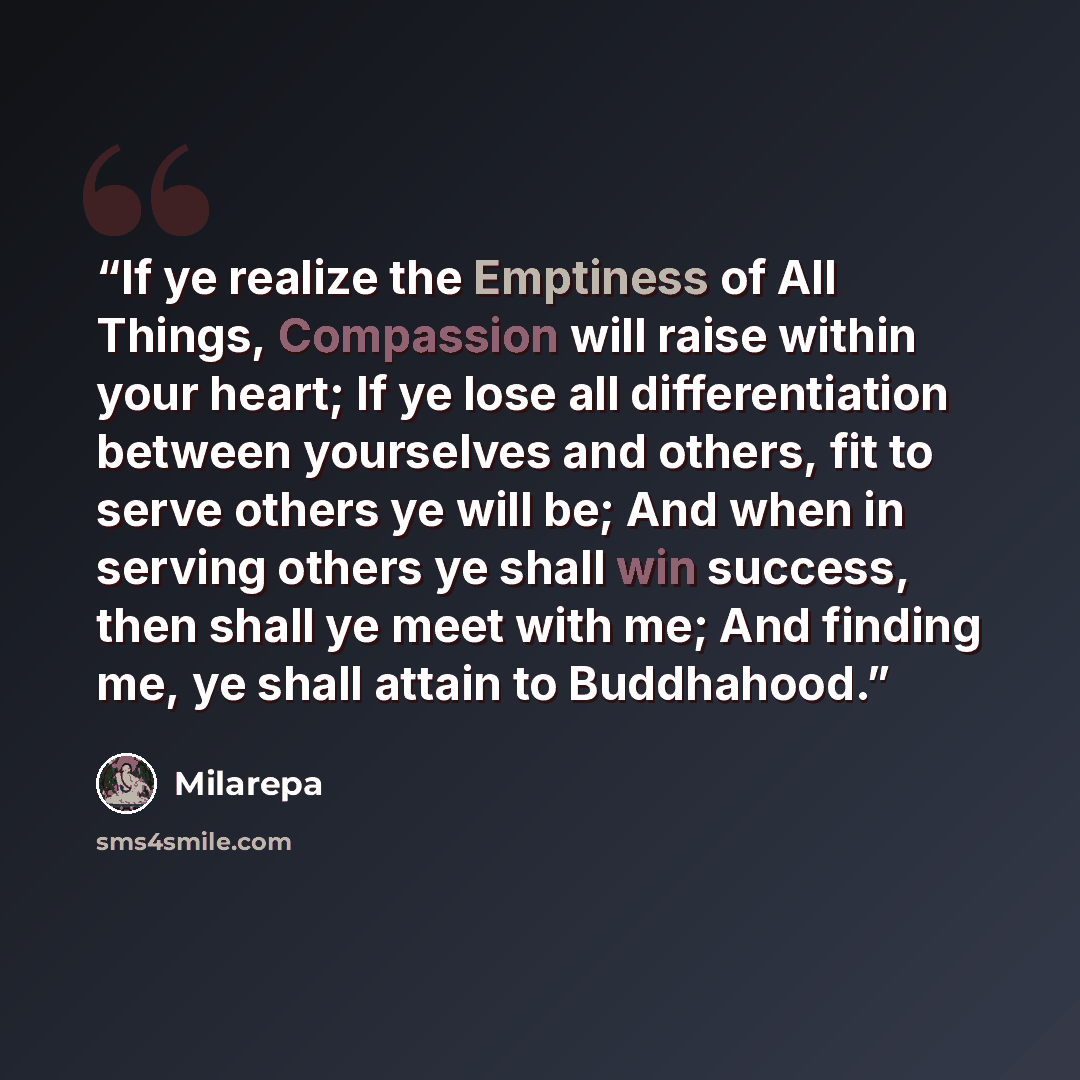 “If ye realize the Emptiness of All Things, Compassion will raise within your heart; If ye lose all differentiation between yourselves and others, fit to serve others ye will be; And when in serving others ye shall win success, then shall ye meet with me; And finding me, ye shall attain to…” quote by Milarepa