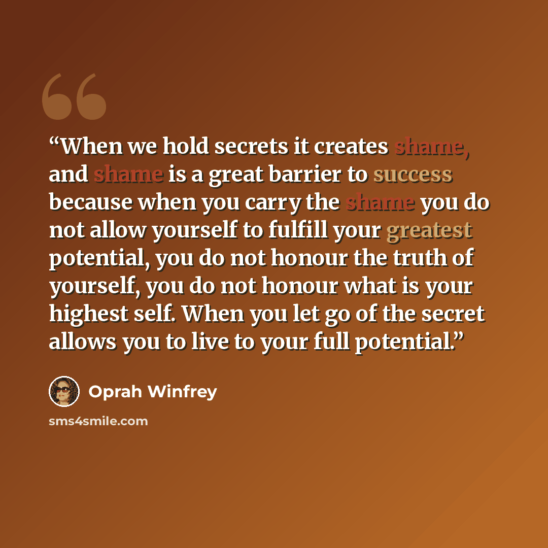 “When we hold secrets it creates shame, and shame is a great barrier to success because when you carry the shame you do not allow yourself to fulfill your greatest potential, you do not honour the truth of yourself, you do not honour what is your highest self. When you let go of the secret allows…” quote by Oprah Winfrey