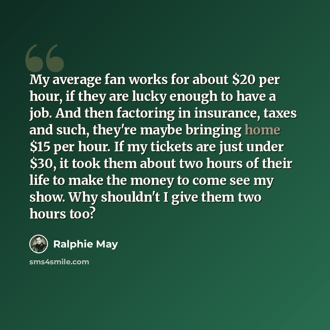“My average fan works for about $20 per hour, if they are lucky enough to have a job. And then factoring in insurance, taxes and such, they're maybe bringing home $15 per hour. If my tickets are just under $30, it took them about two hours of their life to make the money to come see my show. Why…” quote by Ralphie May