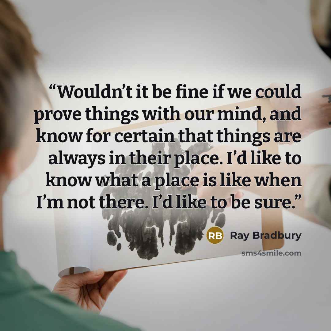“Wouldn’t it be fine if we could prove things with our mind, and know for certain that things are always in their place. I’d like to know what a place is like when I’m not there. I’d like to be sure.” quote by Ray Bradbury