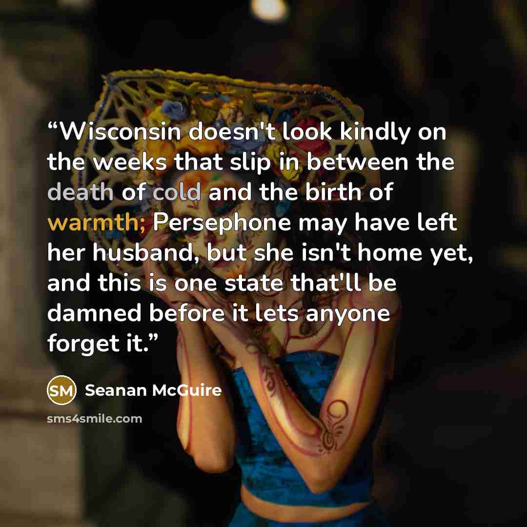 “Wisconsin doesn't look kindly on the weeks that slip in between the death of cold and the birth of warmth; Persephone may have left her husband, but she isn't home yet, and this is one state that'll be damned before it lets anyone forget it.” quote by Seanan McGuire