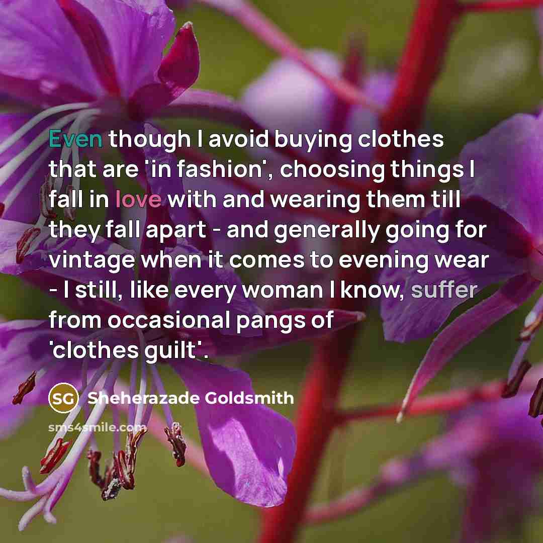 “Even though I avoid buying clothes that are 'in fashion', choosing things I fall in love with and wearing them till they fall apart - and generally going for vintage when it comes to evening wear - I still, like every woman I know, suffer from occasional pangs of 'clothes guilt'.” quote by Sheherazade Goldsmith