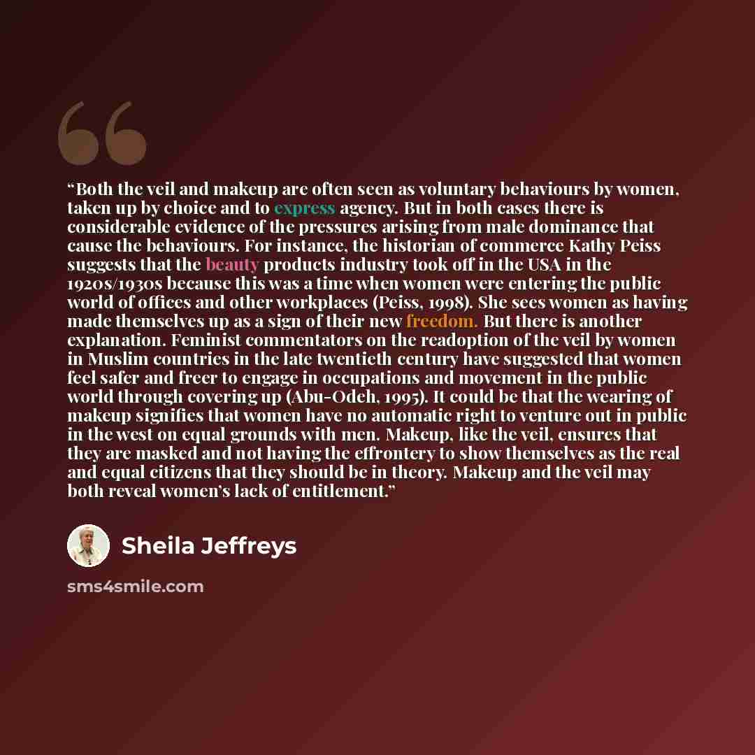 “Both the veil and makeup are often seen as voluntary behaviours by women, taken up by choice and to express agency. But in both cases there is considerable evidence of the pressures arising from male dominance that cause the behaviours. For instance, the historian of commerce Kathy Peiss suggests…” quote by Sheila Jeffreys