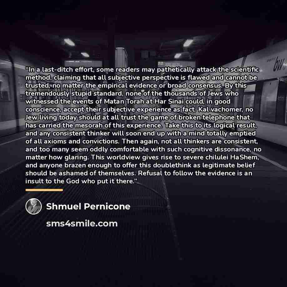 “In a last-ditch effort, some readers may pathetically attack the scientific method, claiming that all subjective perspective is flawed and cannot be trusted, no matter the empirical evidence or broad consensus. By this tremendously stupid standard, none of the thousands of Jews who witnessed the…” quote by Shmuel Pernicone