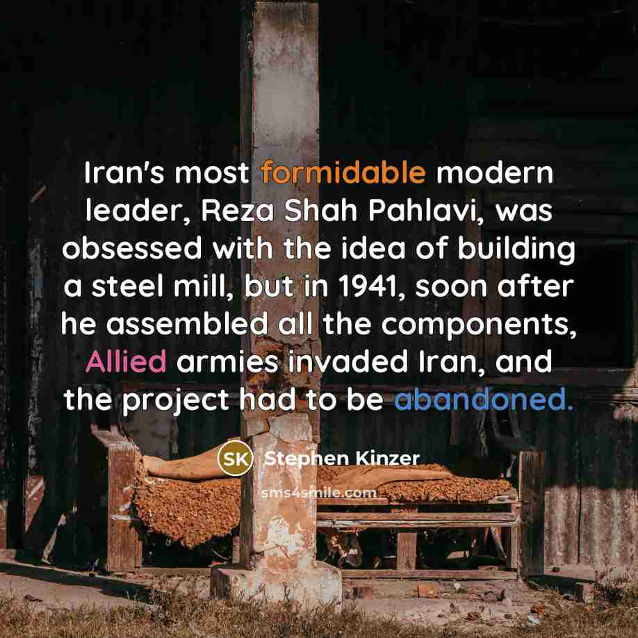 “Iran's most formidable modern leader, Reza Shah Pahlavi, was obsessed with the idea of building a steel mill, but in 1941, soon after he assembled all the components, Allied armies invaded Iran, and the project had to be abandoned.” quote by Stephen Kinzer