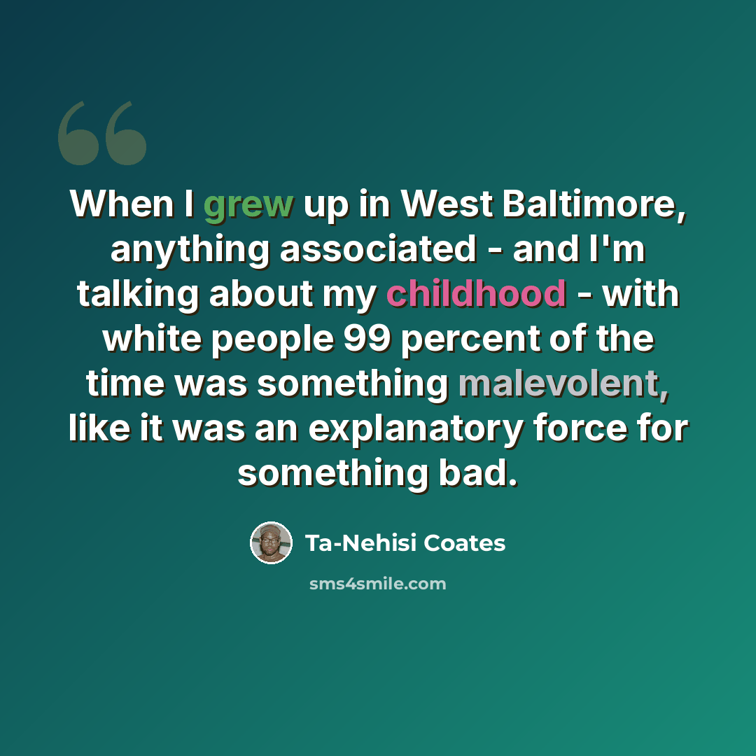 “When I grew up in West Baltimore, anything associated - and I'm talking about my childhood - with white people 99 percent of the time was something malevolent, like it was an explanatory force for something bad.” quote by Ta-Nehisi Coates