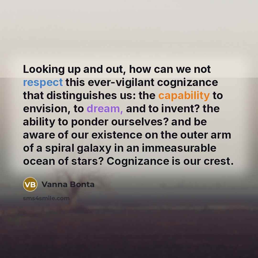 “Looking up and out, how can we not respect this ever-vigilant cognizance that distinguishes us: the capability to envision, to dream, and to invent? the ability to ponder ourselves? and be aware of our existence on the outer arm of a spiral galaxy in an immeasurable ocean of stars? Cognizance is…” quote by Vanna Bonta