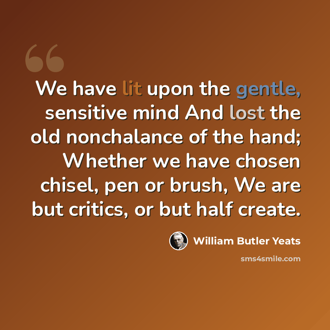 “We have lit upon the gentle, sensitive mind And lost the old nonchalance of the hand; Whether we have chosen chisel, pen or brush, We are but critics, or but half create.” quote by William Butler Yeats