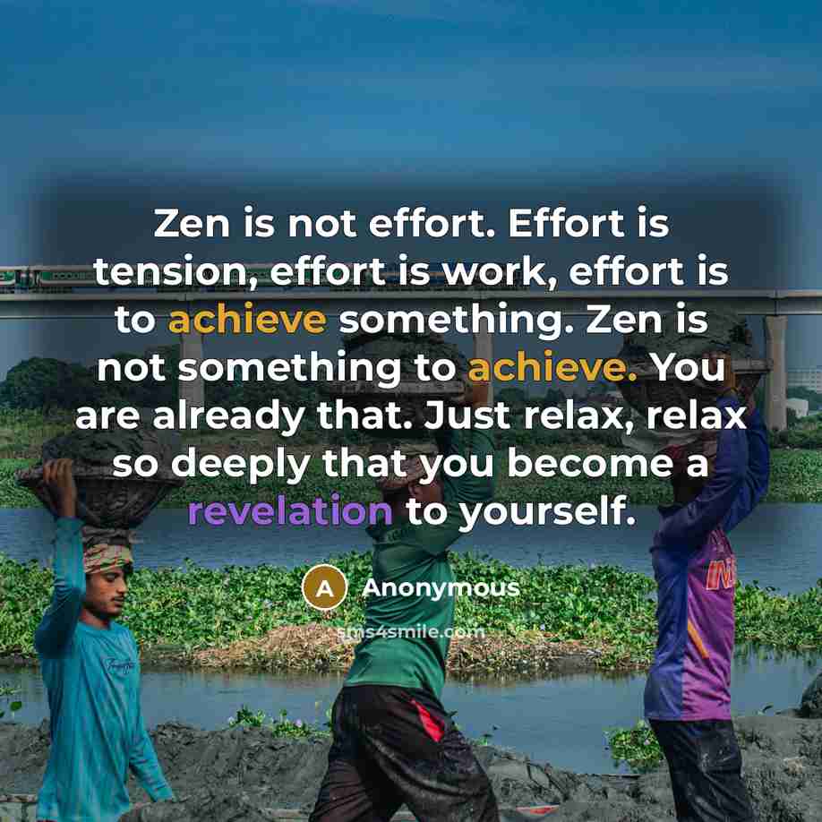 “Zen is not effort. Effort is tension, effort is work, effort is to achieve something. Zen is not something to achieve. You are already that. Just relax, relax so deeply that you become a revelation to yourself.” quote by Anonymous