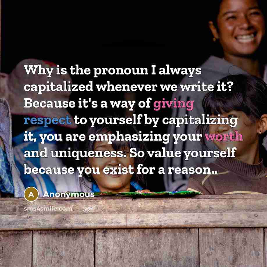 “Why is the pronoun I always capitalized whenever we write it? Because it's a way of giving respect to yourself by capitalizing it, you are emphasizing your worth and uniqueness. So value yourself because you exist for a reason..” quote by Anonymous