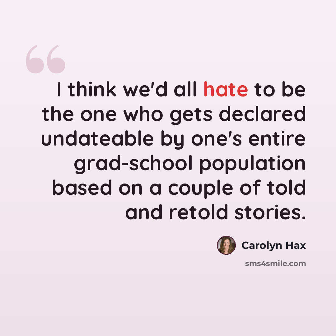 “I think we'd all hate to be the one who gets declared undateable by one's entire grad-school population based on a couple of told and retold stories.” quote by Carolyn Hax