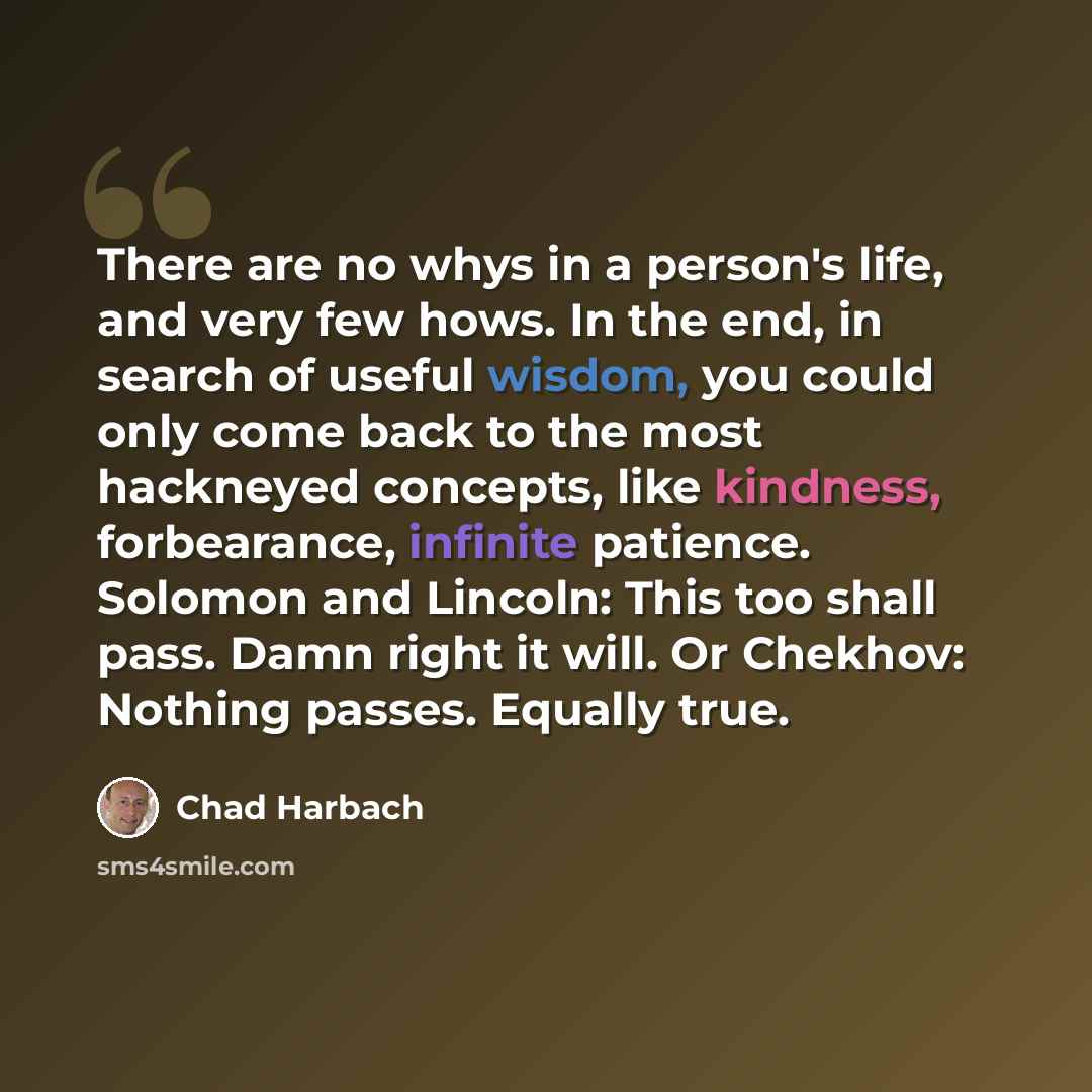 “There are no whys in a person's life, and very few hows. In the end, in search of useful wisdom, you could only come back to the most hackneyed concepts, like kindness, forbearance, infinite patience. Solomon and Lincoln: This too shall pass. Damn right it will. Or Chekhov: Nothing passes. Equally…” quote by Chad Harbach