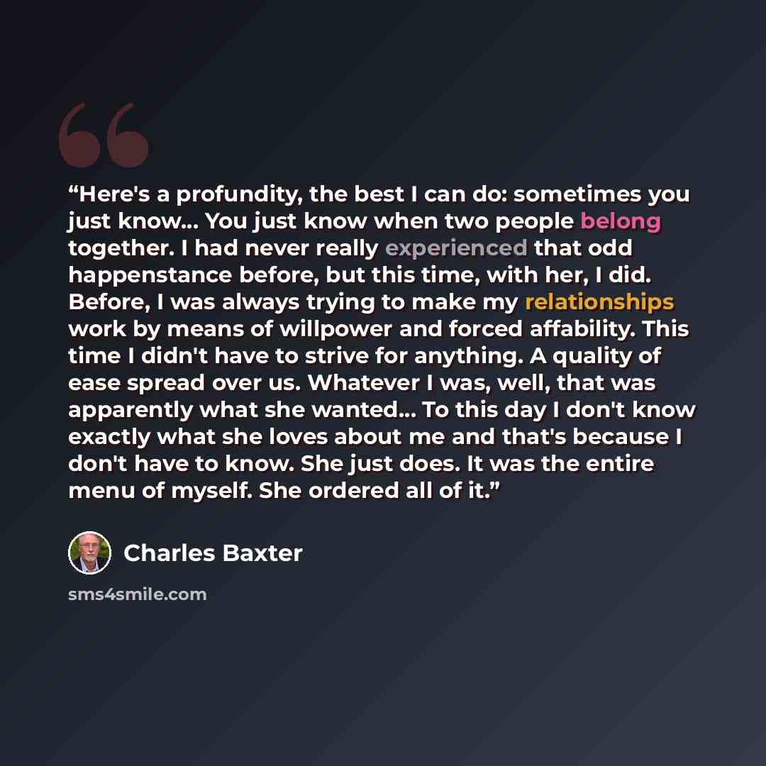 “Here's a profundity, the best I can do: sometimes you just know… You just know when two people belong together. I had never really experienced that odd happenstance before, but this time, with her, I did. Before, I was always trying to make my relationships work by means of willpower and forced…” quote by Charles Baxter