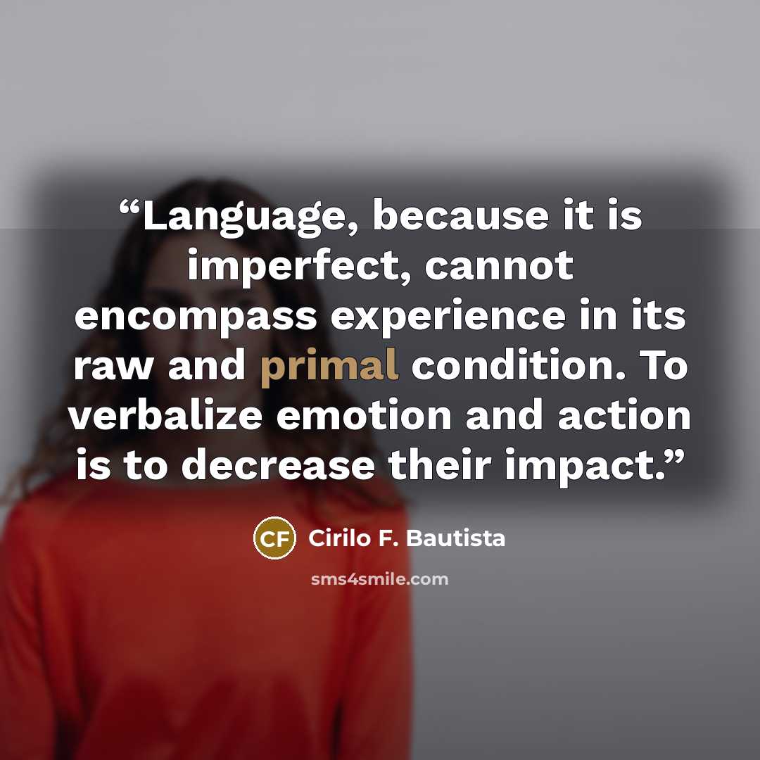 “Language, because it is imperfect, cannot encompass experience in its raw and primal condition. To verbalize emotion and action is to decrease their impact.” quote by Cirilo F. Bautista