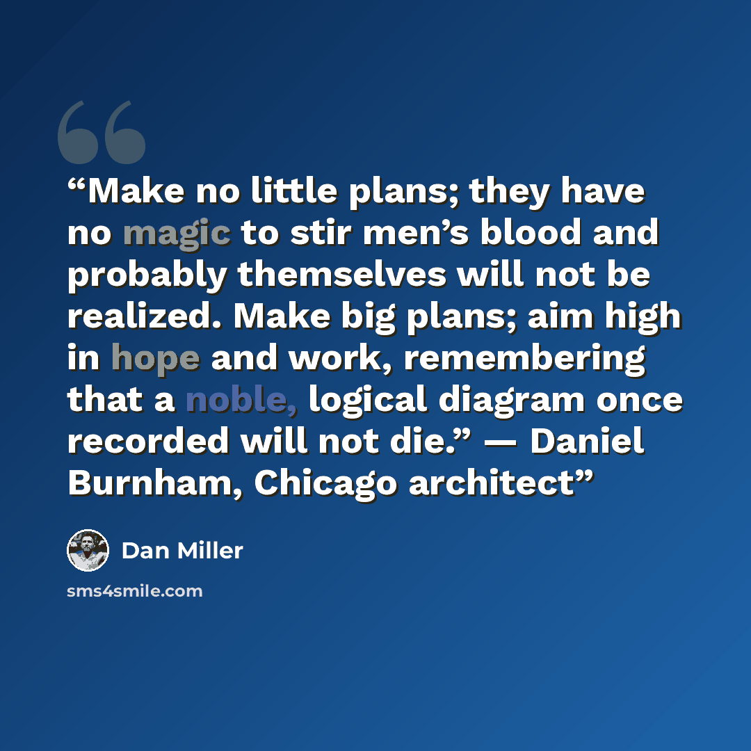 “Make no little plans; they have no magic to stir men’s blood and probably themselves will not be realized. Make big plans; aim high in hope and work, remembering that a noble, logical diagram once recorded will not die.” — Daniel Burnham, Chicago architect” quote by Dan Miller