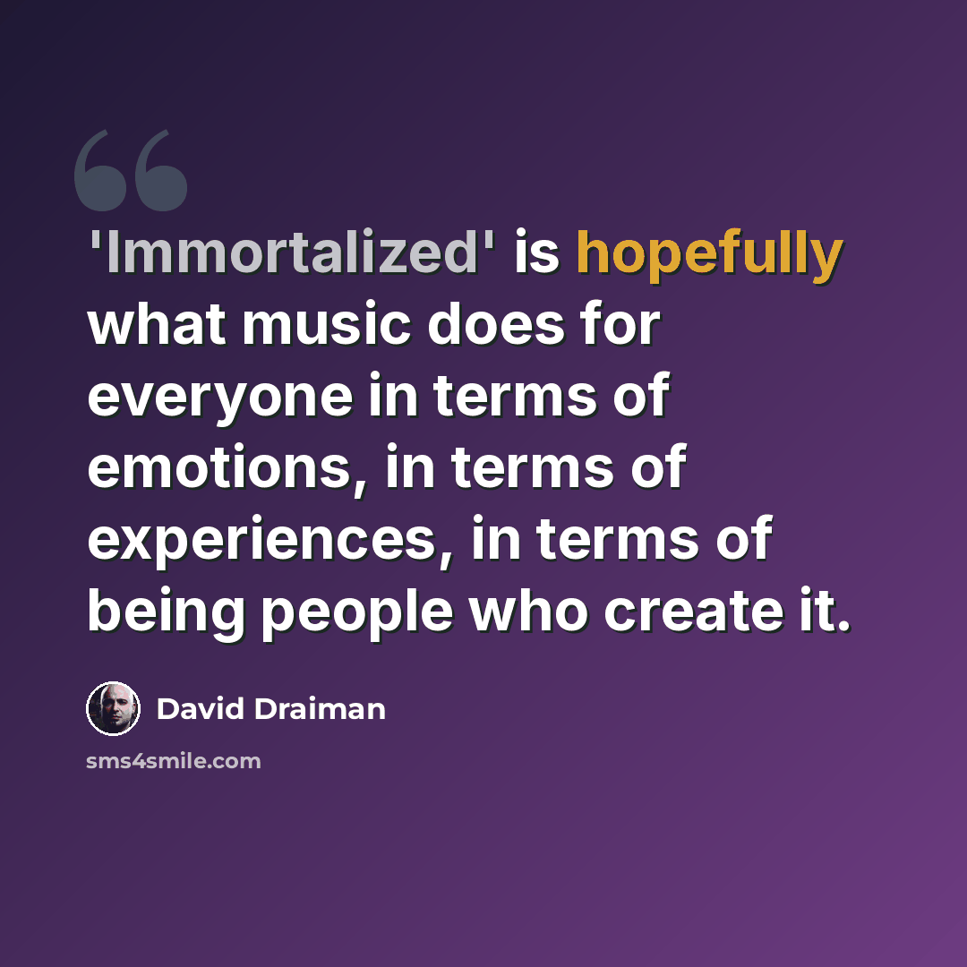 “'Immortalized' is hopefully what music does for everyone in terms of emotions, in terms of experiences, in terms of being people who create it.” quote by David Draiman