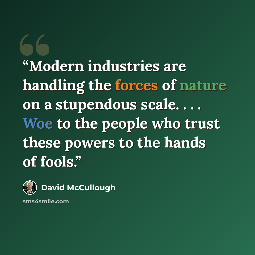 “Modern industries are handling the forces of nature on a stupendous scale. . . . Woe to the people who trust these powers to the hands of fools.” quote by David McCullough