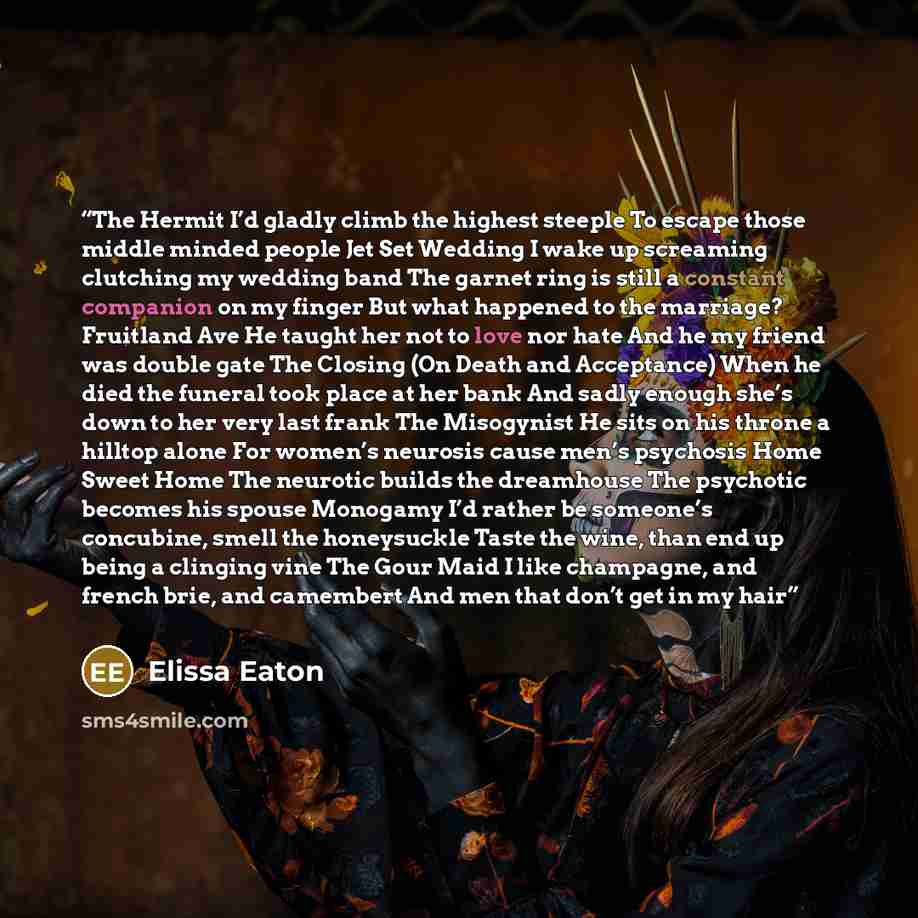 “The Hermit I’d gladly climb the highest steeple To escape those middle minded people Jet Set Wedding I wake up screaming clutching my wedding band The garnet ring is still a constant companion on my finger But what happened to the marriage? Fruitland Ave He taught her not to love nor hate And he…” quote by Elissa Eaton