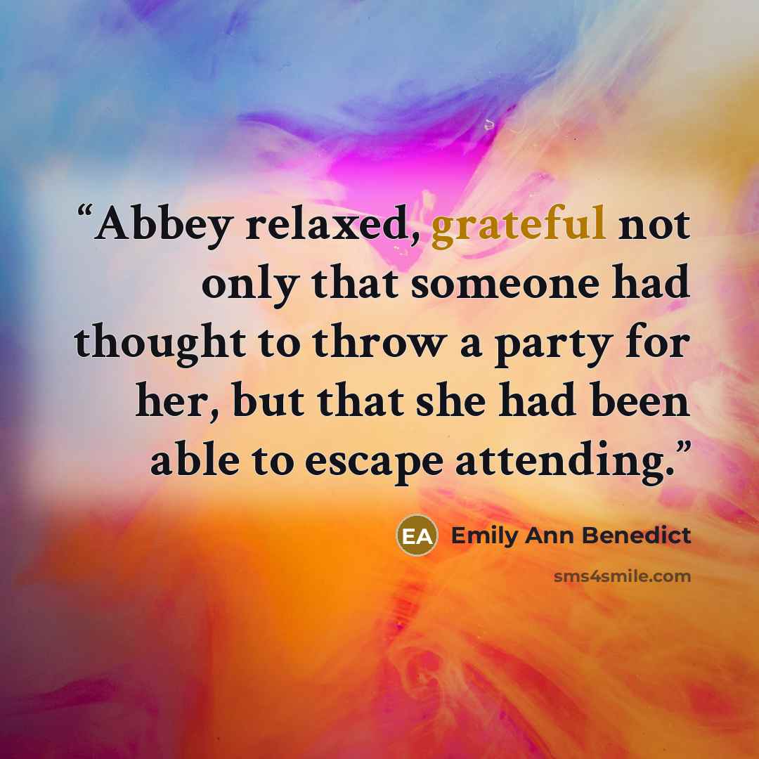 “Abbey relaxed, grateful not only that someone had thought to throw a party for her, but that she had been able to escape attending.” quote by Emily Ann Benedict