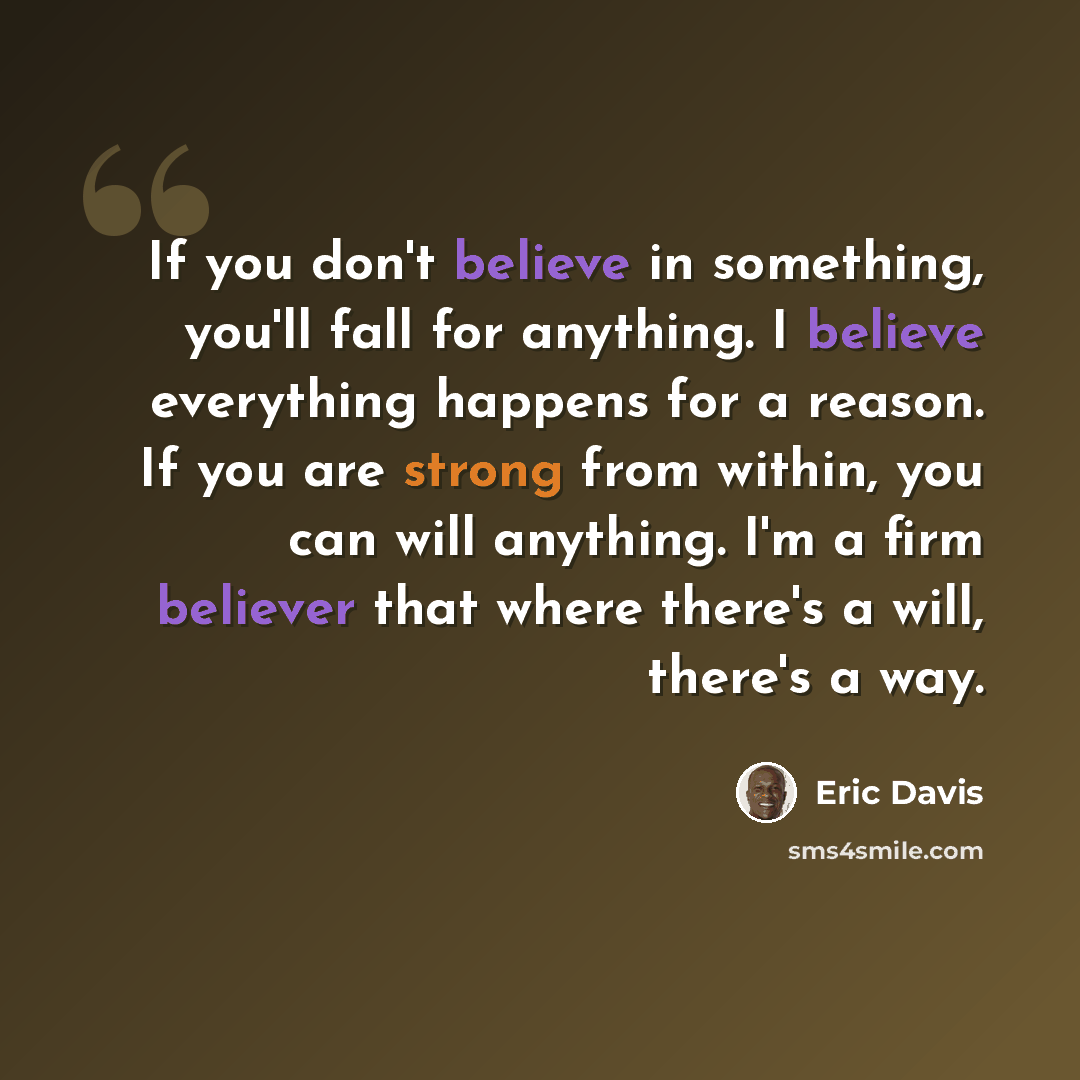 “If you don't believe in something, you'll fall for anything. I believe everything happens for a reason. If you are strong from within, you can will anything. I'm a firm believer that where there's a will, there's a way.” quote by Eric Davis