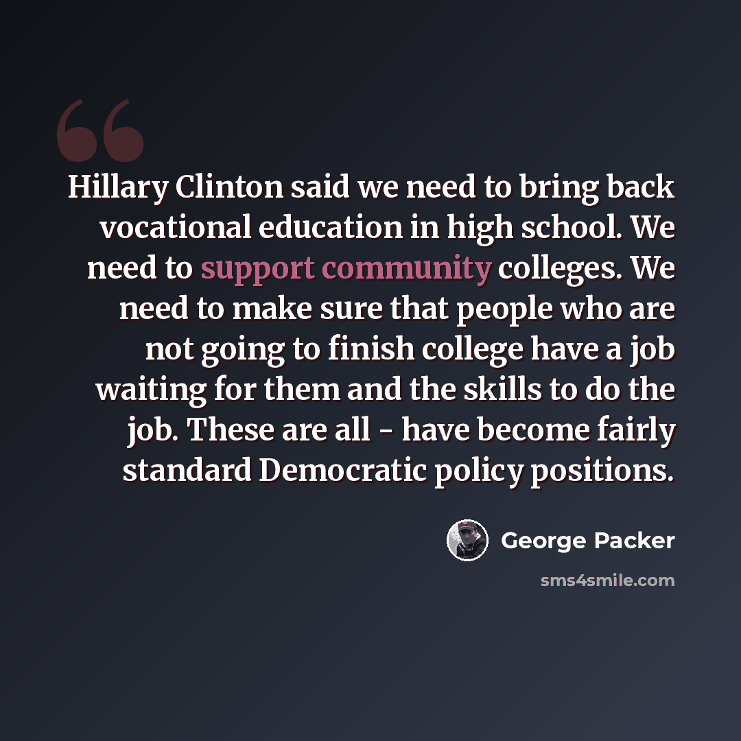“Hillary Clinton said we need to bring back vocational education in high school. We need to support community colleges. We need to make sure that people who are not going to finish college have a job waiting for them and the skills to do the job. These are all - have become fairly standard…” quote by George Packer