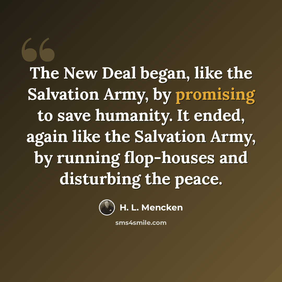 “The New Deal began, like the Salvation Army, by promising to save humanity. It ended, again like the Salvation Army, by running flop-houses and disturbing the peace.” quote by H. L. Mencken