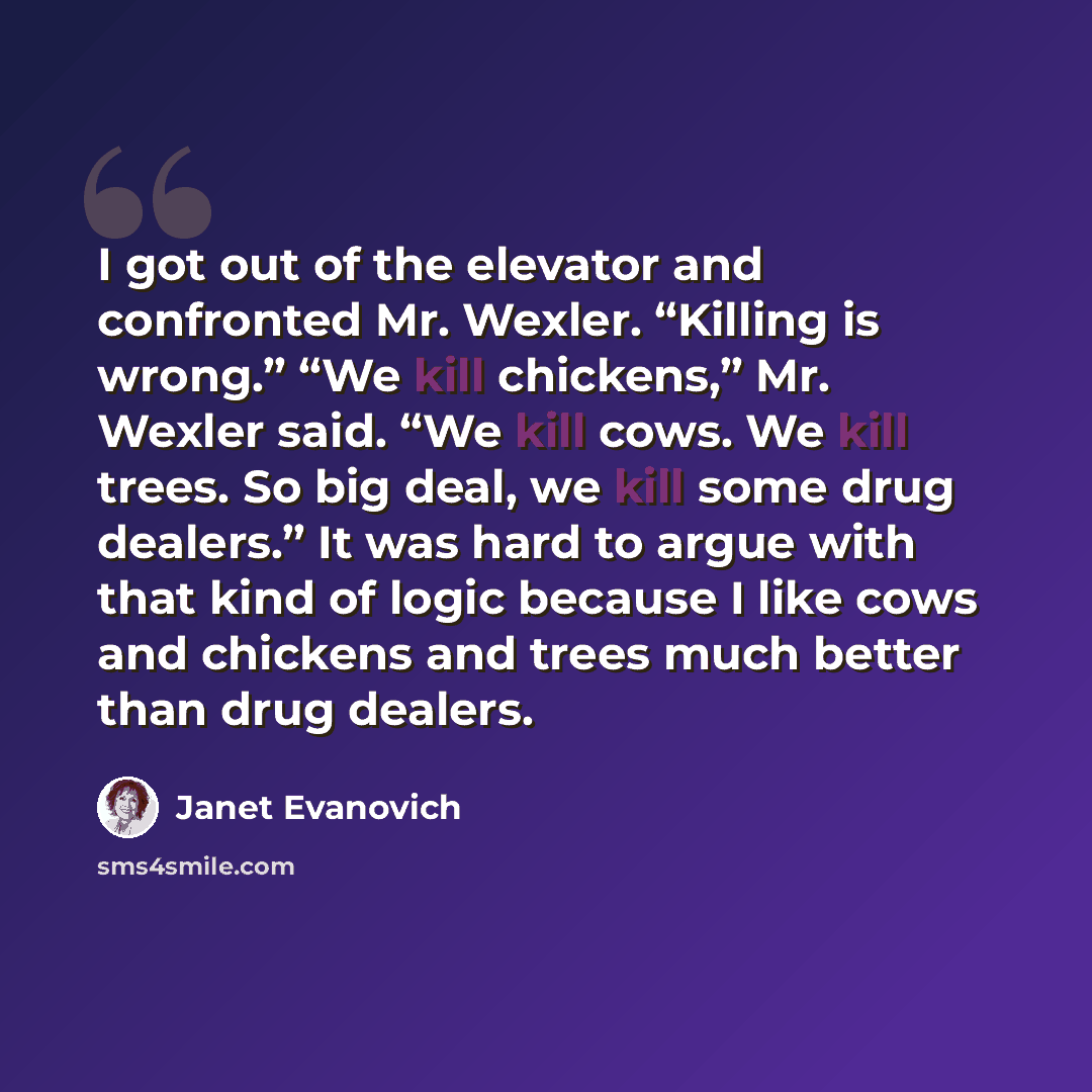“I got out of the elevator and confronted Mr. Wexler. “Killing is wrong.” “We kill chickens,” Mr. Wexler said. “We kill cows. We kill trees. So big deal, we kill some drug dealers.” It was hard to argue with that kind of logic because I like cows and chickens and trees much better than drug dealers.” quote by Janet Evanovich