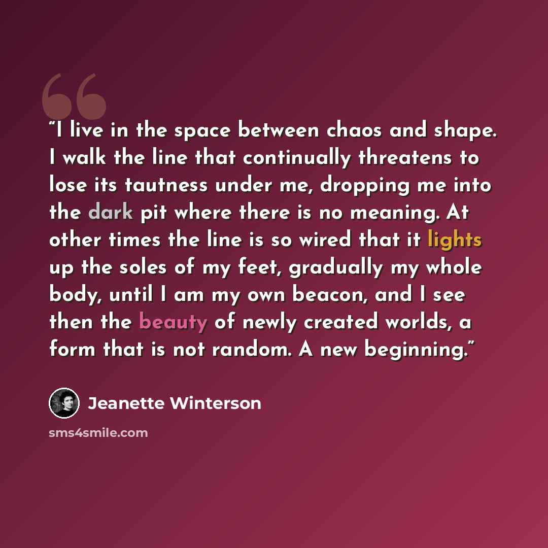 “I live in the space between chaos and shape. I walk the line that continually threatens to lose its tautness under me, dropping me into the dark pit where there is no meaning. At other times the line is so wired that it lights up the soles of my feet, gradually my whole body, until I am my own…” quote by Jeanette Winterson