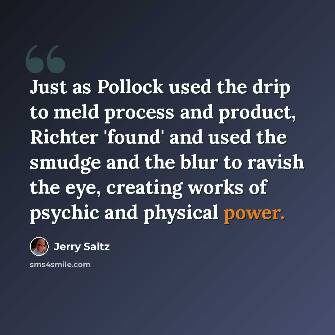 “Just as Pollock used the drip to meld process and product, Richter 'found' and used the smudge and the blur to ravish the eye, creating works of psychic and physical power.” quote by Jerry Saltz