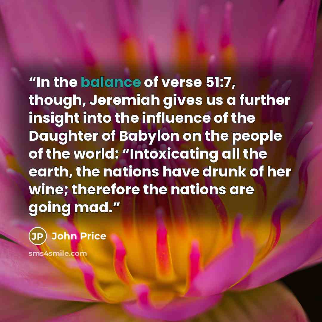 “In the balance of verse 51:7, though, Jeremiah gives us a further insight into the influence of the Daughter of Babylon on the people of the world: “Intoxicating all the earth, the nations have drunk of her wine; therefore the nations are going mad.” quote by John Price