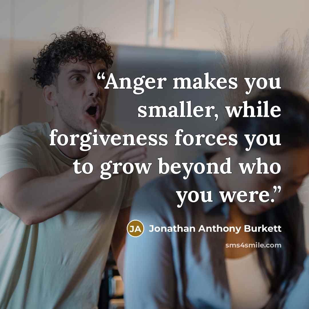 “Anger makes you smaller, while forgiveness forces you to grow beyond who you were.” quote by Jonathan Anthony Burkett