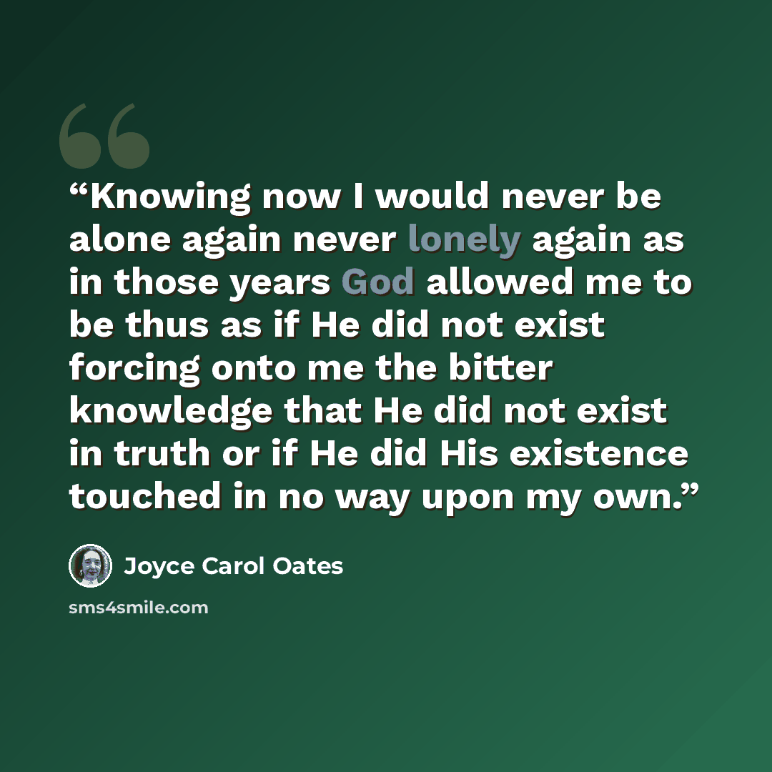 “Knowing now I would never be alone again never lonely again as in those years God allowed me to be thus as if He did not exist forcing onto me the bitter knowledge that He did not exist in truth or if He did His existence touched in no way upon my own.” quote by Joyce Carol Oates