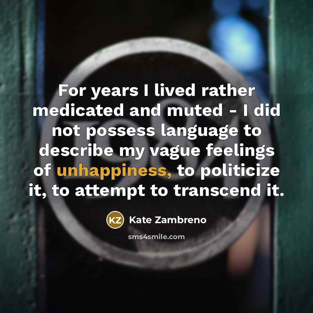 “For years I lived rather medicated and muted - I did not possess language to describe my vague feelings of unhappiness, to politicize it, to attempt to transcend it.” quote by Kate Zambreno